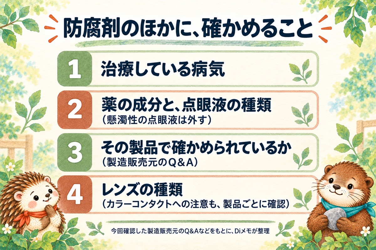 防腐剤のほかに、確かめること。1 治療している病気。2 薬の成分と、点眼液の種類(懸濁性の点眼液は外す)。3 その製品で確かめられているか(製造販売元のQ&A)。4 レンズの種類(カラーコンタクトへの注意も、製品ごとに確認)。今回確認した製造販売元のQ&Aなどをもとに、Diメモが整理